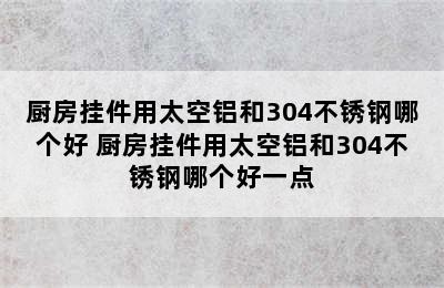 厨房挂件用太空铝和304不锈钢哪个好 厨房挂件用太空铝和304不锈钢哪个好一点